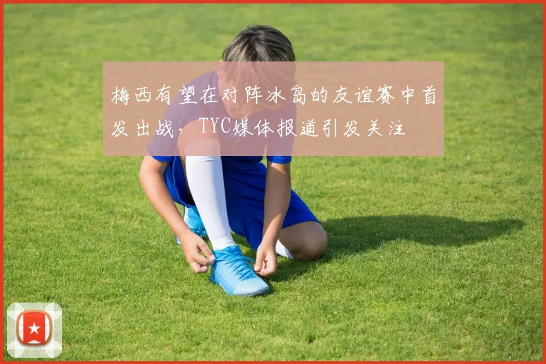 梅西有望在对阵冰岛的友谊赛中首发出战，TYC媒体报道引发关注