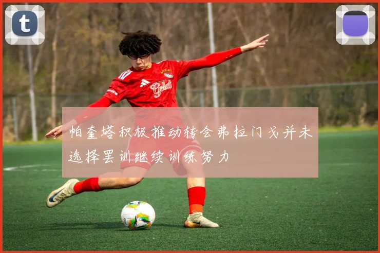 帕奎塔积极推动转会弗拉门戈并未选择罢训继续训练努力