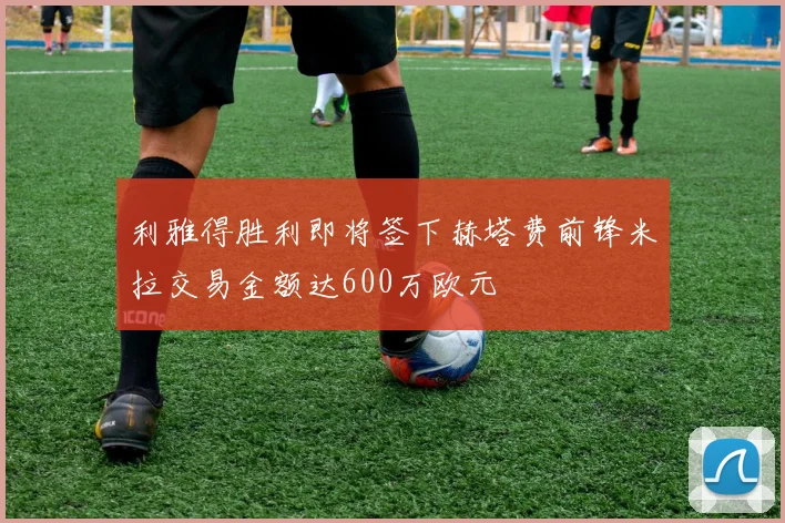 利雅得胜利即将签下赫塔费前锋米拉交易金额达600万欧元
