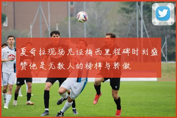 夏奇拉现场见证梅西里程碑时刻盛赞他是无数人的榜样与骄傲
