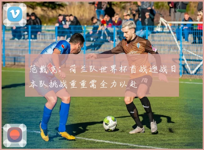 范戴克：荷兰队世界杯首战迎战日本队挑战重重需全力以赴
