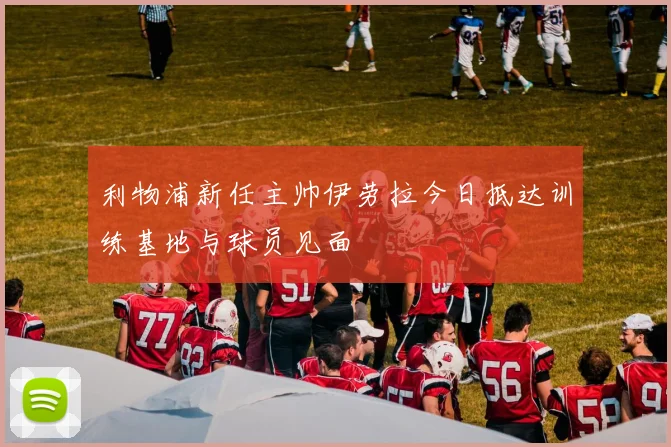 利物浦新任主帅伊劳拉今日抵达训练基地与球员见面