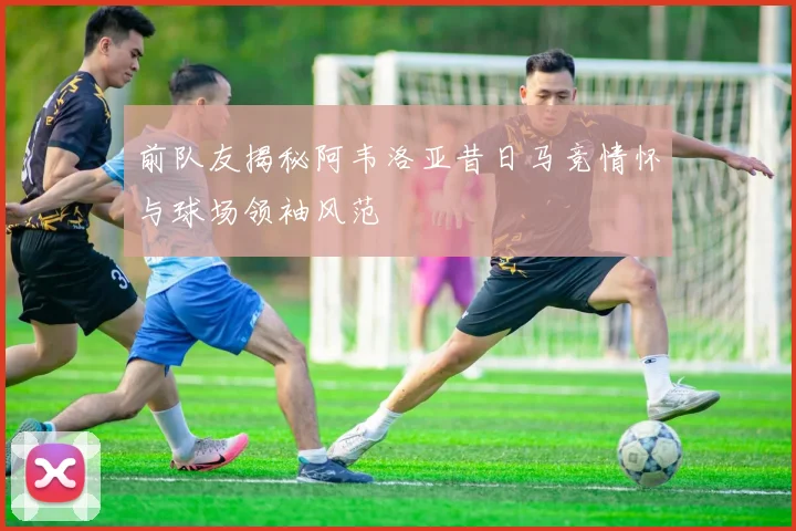 前队友揭秘阿韦洛亚昔日马竞情怀与球场领袖风范