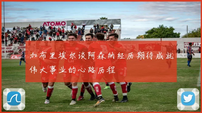 加布里埃尔谈阿森纳经历期待成就伟大事业的心路历程