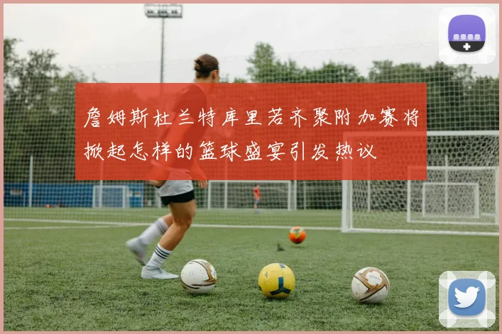 詹姆斯杜兰特库里若齐聚附加赛将掀起怎样的篮球盛宴引发热议