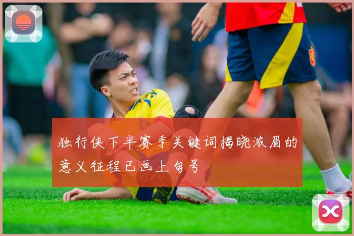 独行侠下半赛季关键词揭晓浓眉的意义征程已画上句号
