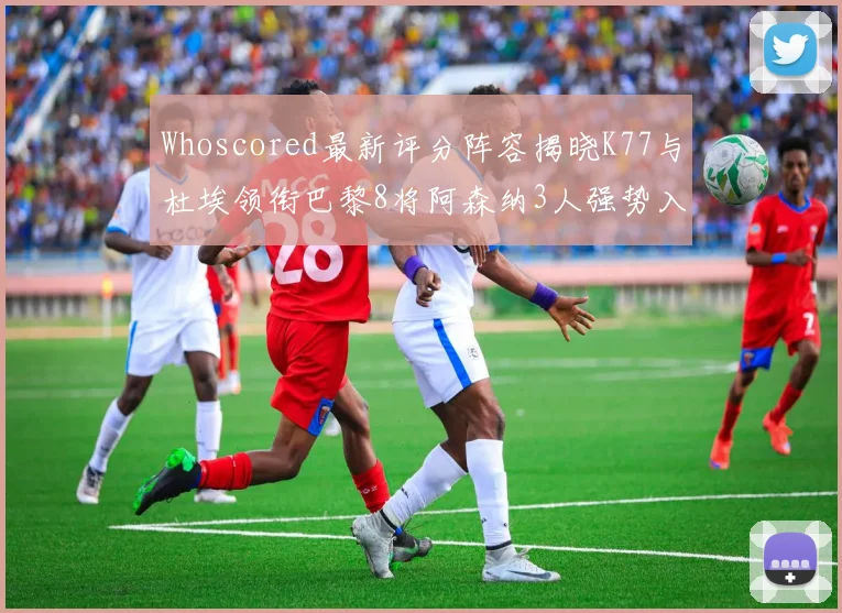 Whoscored最新评分阵容揭晓K77与杜埃领衔巴黎8将阿森纳3人强势入选