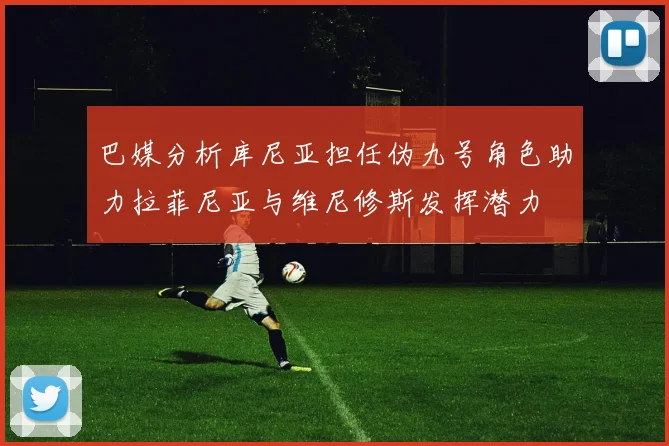 巴媒分析库尼亚担任伪九号角色助力拉菲尼亚与维尼修斯发挥潜力