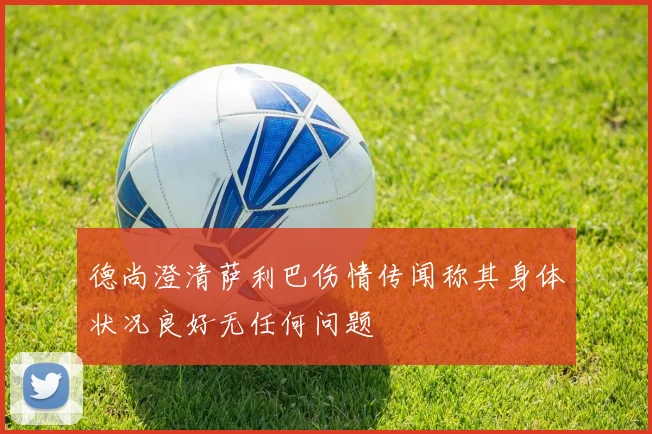 德尚澄清萨利巴伤情传闻称其身体状况良好无任何问题