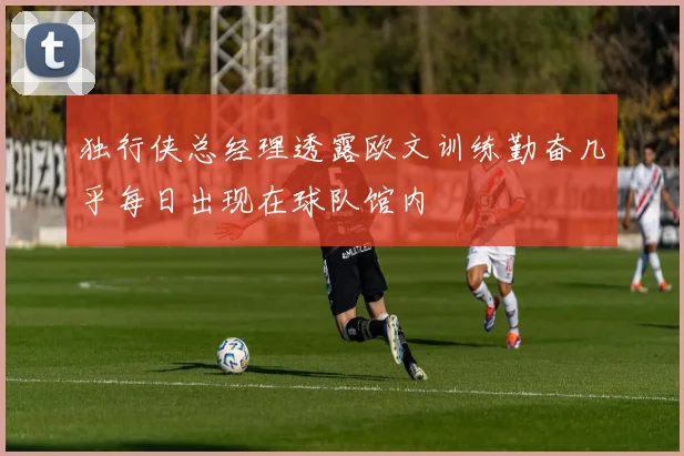 独行侠总经理透露欧文训练勤奋几乎每日出现在球队馆内