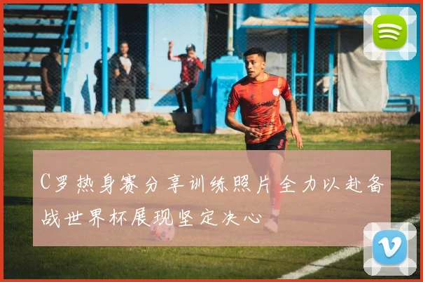 C罗热身赛分享训练照片全力以赴备战世界杯展现坚定决心
