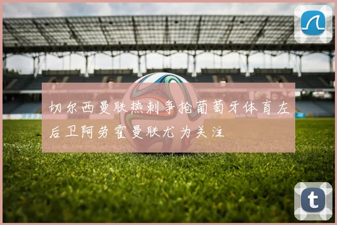 切尔西曼联热刺争抢葡萄牙体育左后卫阿劳霍曼联尤为关注