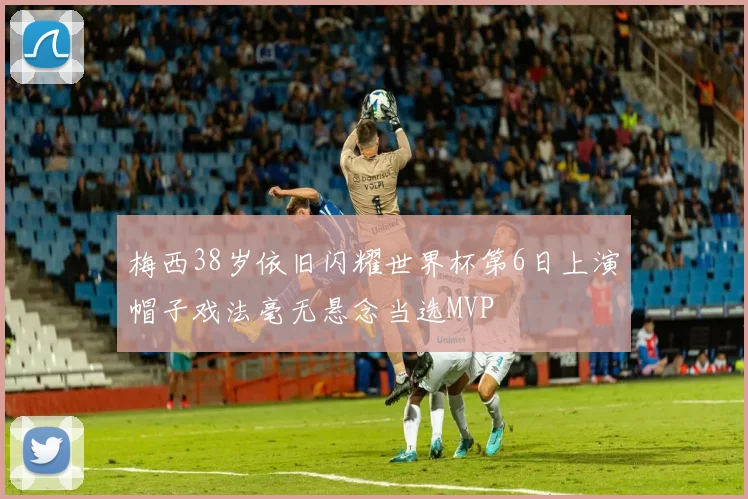 梅西38岁依旧闪耀世界杯第6日上演帽子戏法毫无悬念当选MVP
