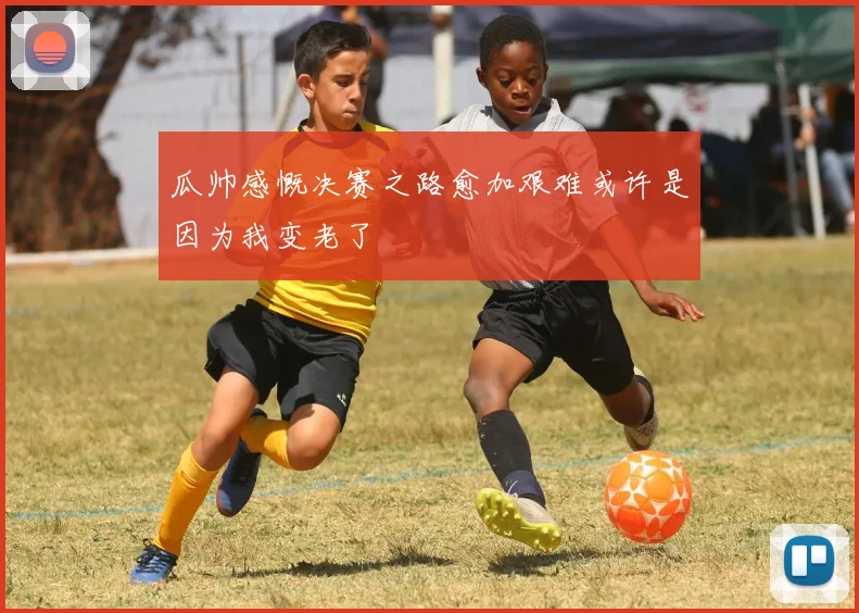 瓜帅感慨决赛之路愈加艰难或许是因为我变老了