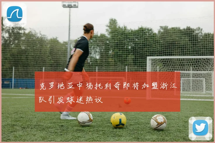 克罗地亚中场托利奇即将加盟浙江队引发球迷热议