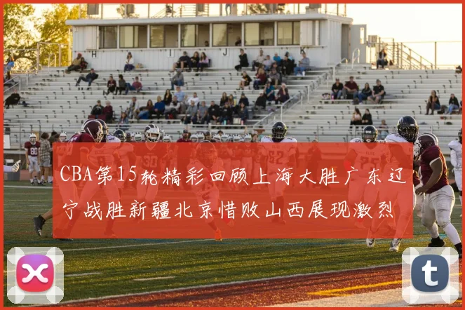 CBA第15轮精彩回顾上海大胜广东辽宁战胜新疆北京惜败山西展现激烈竞争