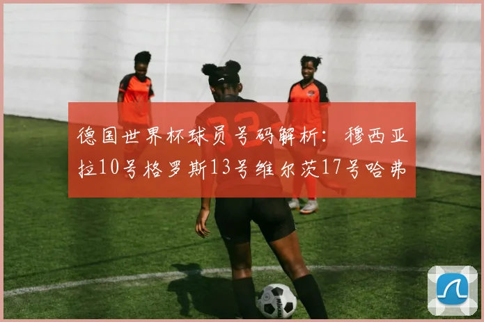 德国世界杯球员号码解析：穆西亚拉10号格罗斯13号维尔茨17号哈弗茨7号的背后故事