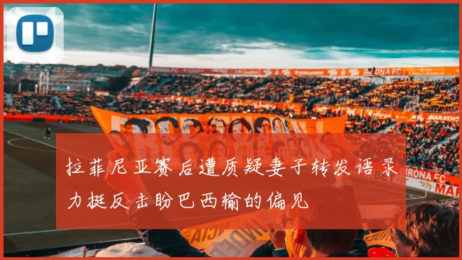拉菲尼亚赛后遭质疑妻子转发语录力挺反击盼巴西输的偏见